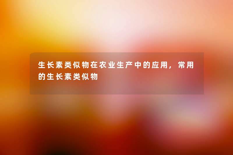 生长素类似物在农业生产中的应用,常用的生长素类似物