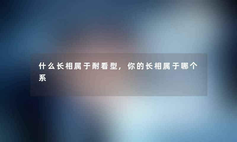 什么长相属于耐看型,你的长相属于哪个系 什么长相属于耐看型,你的长相属于哪个系