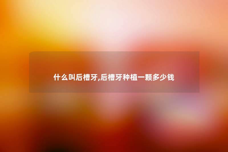 什么叫后槽牙,后槽牙种植一颗多少钱 什么叫后槽牙,后槽牙种植一颗多少钱