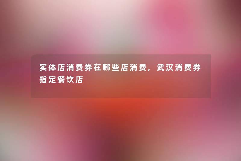 实体店消费券在哪些店消费,武汉消费券指定餐饮店