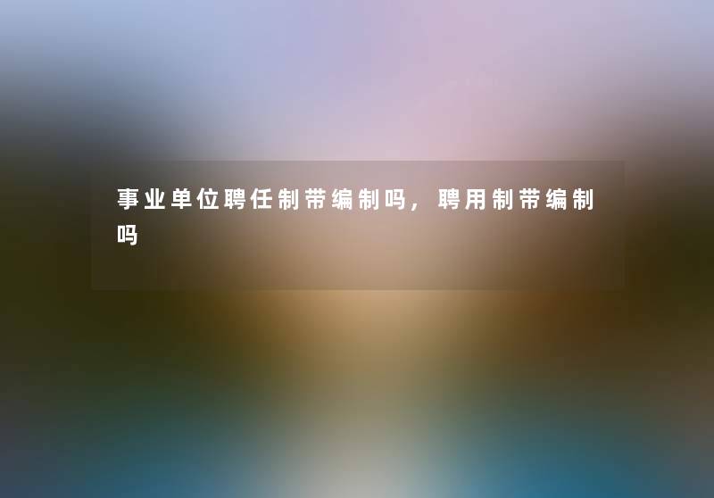 事业单位聘任制带编制吗,聘用制带编制吗