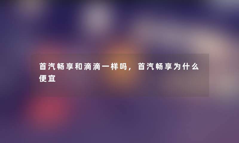 首汽畅享和滴滴一样吗,首汽畅享为什么便宜
