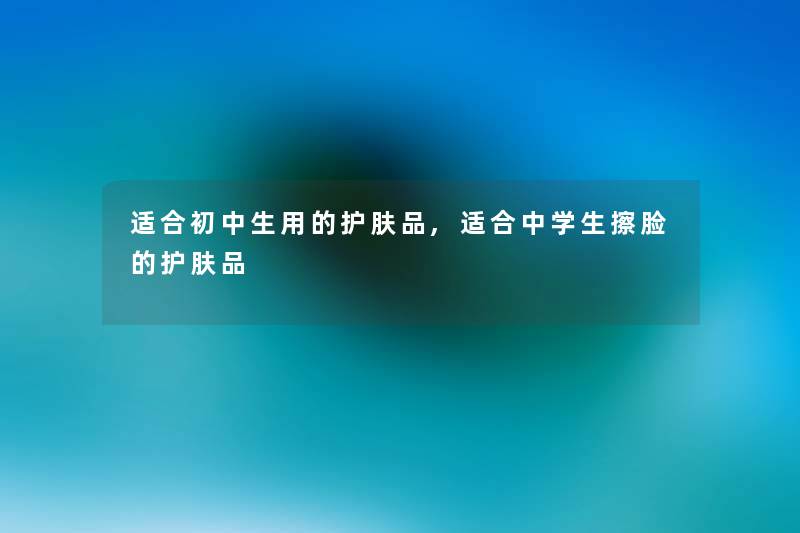 适合初中生用的护肤品,适合中学生擦脸的护肤品 适合初中生用的护肤品,适合中学生擦脸的护肤品