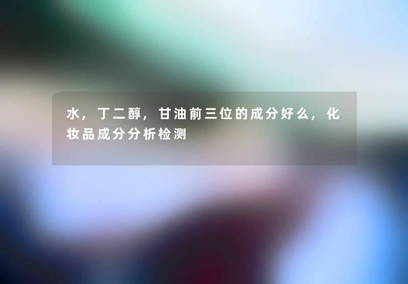 水,丁二醇,甘油前三位的成分好么,化妆品成分要说检测 水,丁二醇,甘油前三位的成分好么,化妆品成分要说检测