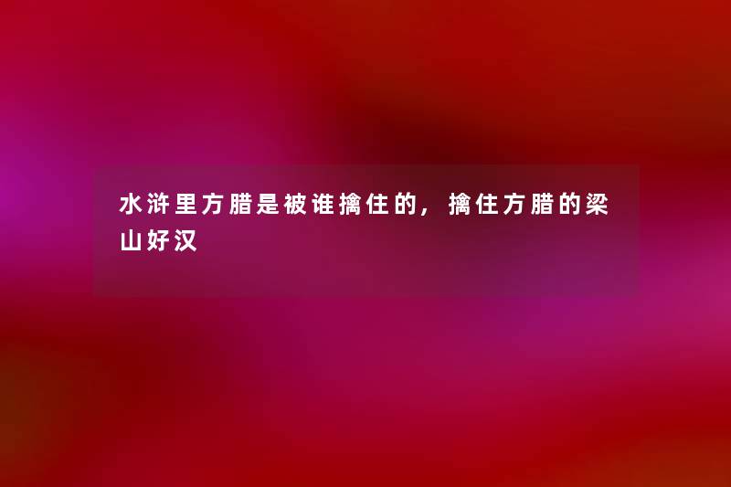 水浒里方腊是被谁擒住的,擒住方腊的梁山好汉 水浒里方腊是被谁擒住的,擒住方腊的梁山好汉