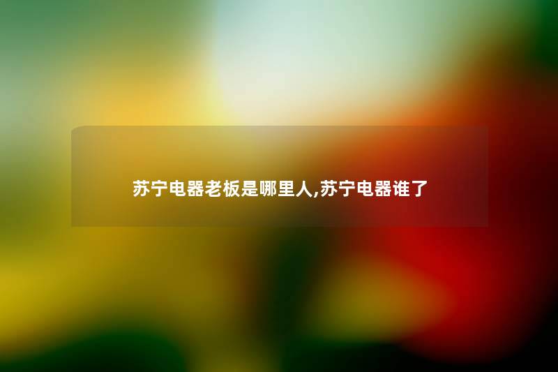 苏宁电器老板是哪里人,苏宁电器谁了