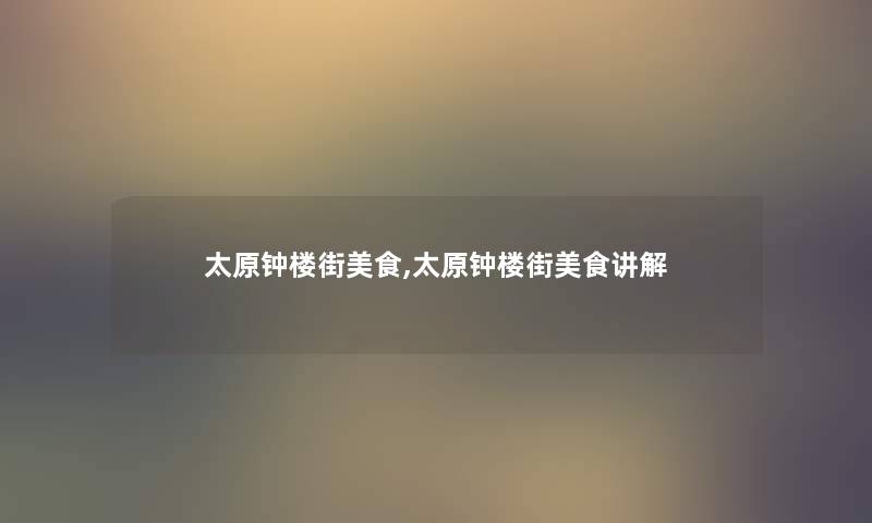 太原钟楼街美食,太原钟楼街美食讲解 太原钟楼街美食,太原钟楼街美食讲解