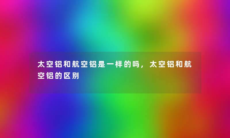 太空铝和航空铝是一样的吗,太空铝和航空铝的区别 太空铝和航空铝是一样的吗,太空铝和航空铝的区别