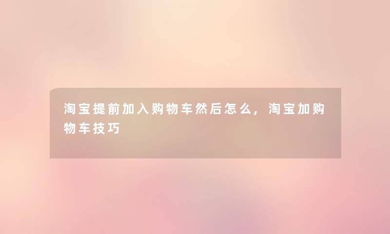淘宝提前加入购物车然后怎么,淘宝加购物车技巧