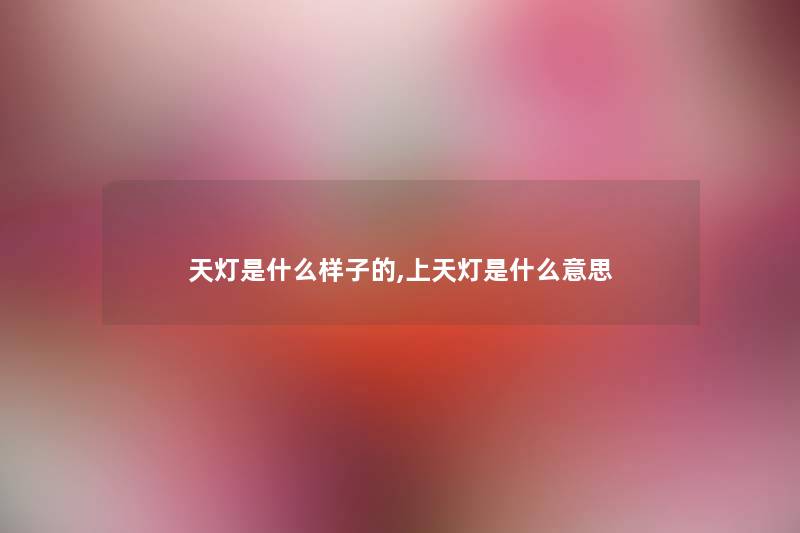 天灯是什么样子的,上天灯是什么意思 天灯是什么样子的,上天灯是什么意思