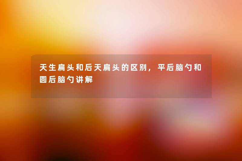 天生扁头和后天扁头的区别,平后脑勺和圆后脑勺讲解