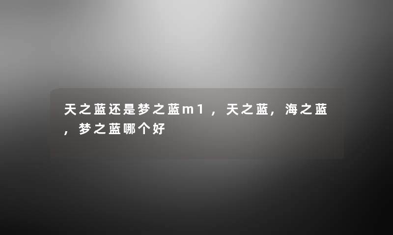天之蓝还是梦之蓝m1,天之蓝,海之蓝,梦之蓝哪个好 天之蓝还是梦之蓝m1,天之蓝,海之蓝,梦之蓝哪个好