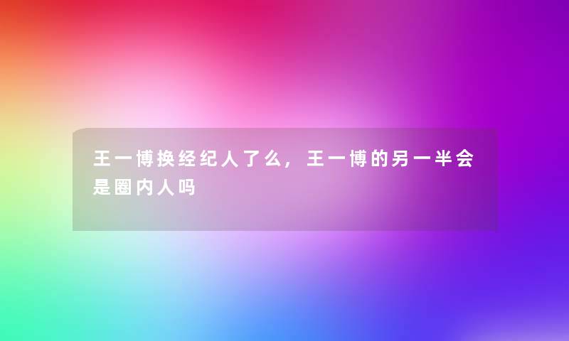 王一博换经纪人了么,王一博的另一半会是圈内人吗 王一博换经纪人了么,王一博的另一半会是圈内人吗