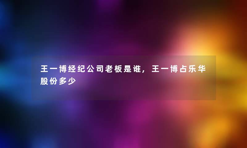王一博经纪公司老板是谁,王一博占乐华股份多少 王一博经纪公司老板是谁,王一博占乐华股份多少