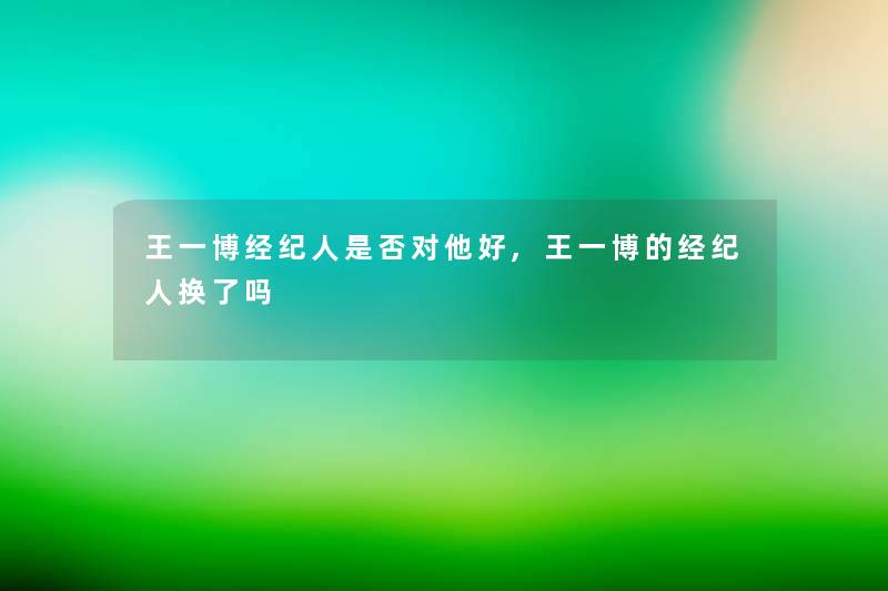 王一博经纪人是否对他好,王一博的经纪人换了吗 王一博经纪人是否对他好,王一博的经纪人换了吗