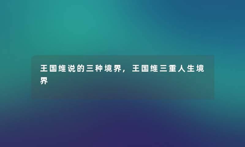 王国维说的三种境界,王国维三重人生境界 王国维说的三种境界,王国维三重人生境界