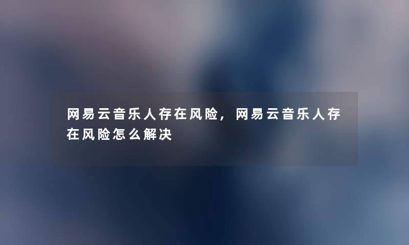 网易云音乐人存在风险,网易云音乐人存在风险怎么解决 网易云音乐人存在风险,网易云音乐人存在风险怎么解决