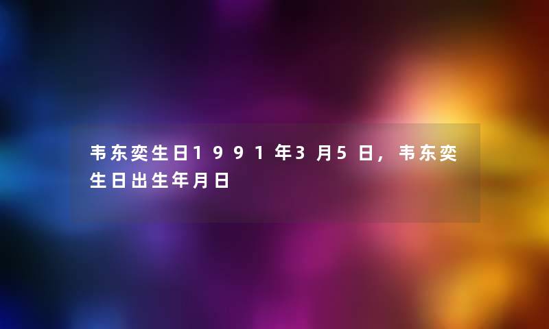 韦东奕生日1991年3月5日,韦东奕生日出生年月日 韦东奕生日1991年3月5日,韦东奕生日出生年月日