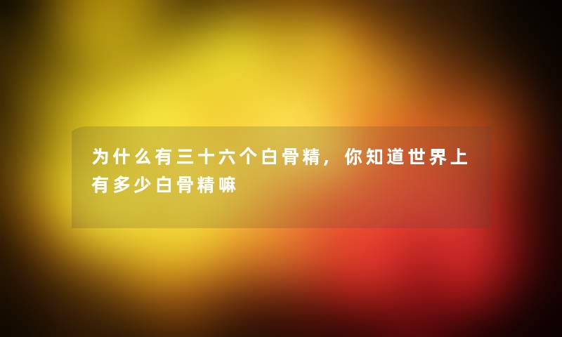 为什么有三十六个白骨精,你知道世界上有多少白骨精嘛 为什么有三十六个白骨精,你知道世界上有多少白骨精嘛