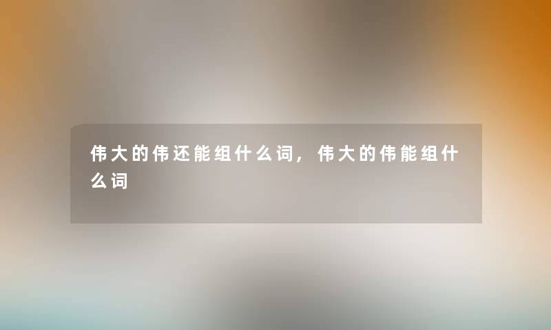 伟大的伟还能组什么词,伟大的伟能组什么词 伟大的伟还能组什么词,伟大的伟能组什么词