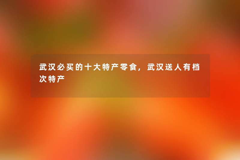 武汉必买的一些特产零食,武汉送人有档次特产