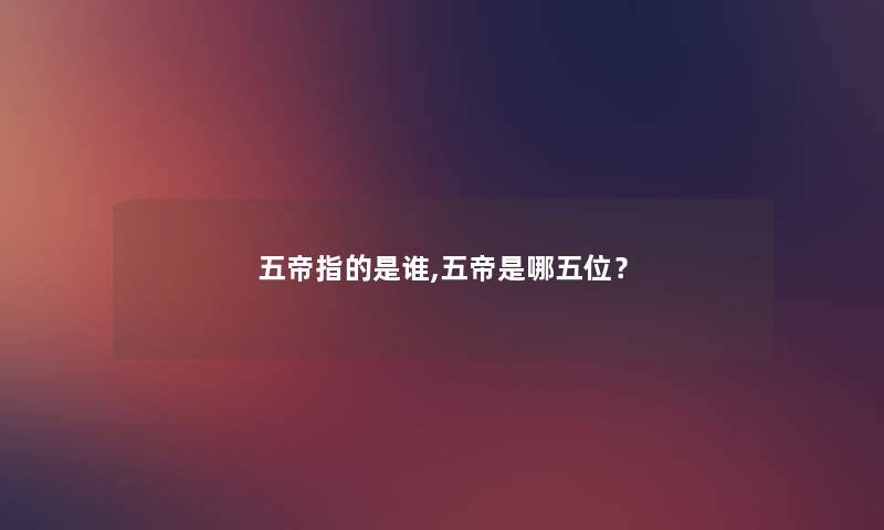 五帝指的是谁,五帝是哪五位? 五帝指的是谁,五帝是哪五位?