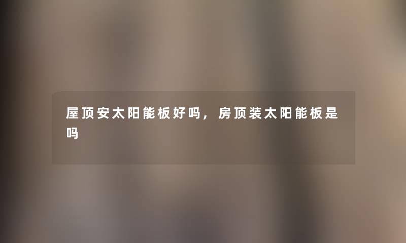 屋顶安太阳能板好吗,房顶装太阳能板是吗