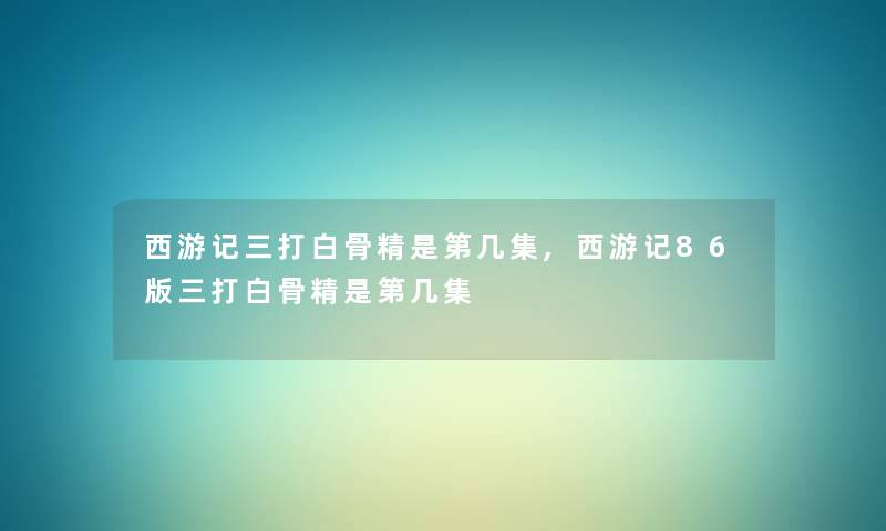 西游记三打白骨精是第几集,西游记86版三打白骨精是第几集