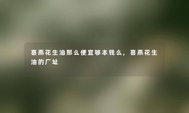 喜燕花生油那么便宜够本钱么,喜燕花生油的厂址 喜燕花生油那么便宜够本钱么,喜燕花生油的厂址