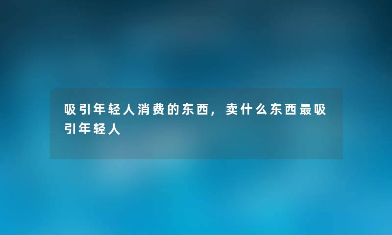 吸引年轻人消费的东西,卖什么东西吸引年轻人