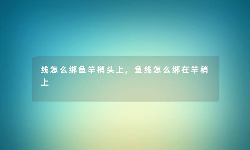 线怎么绑鱼竿梢头上,鱼线怎么绑在竿稍上