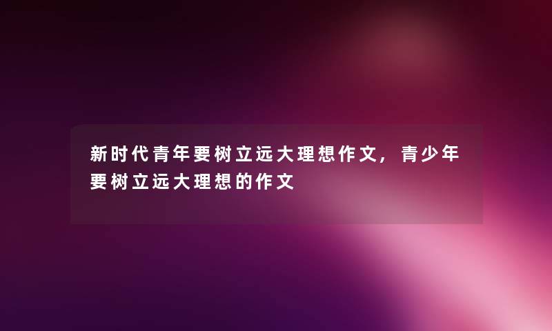 新时代青年要树立远大理想作文,青少年要树立远大理想的作文