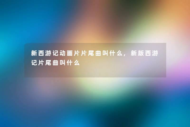 新西游记动画片片尾曲叫什么,新版西游记片尾曲叫什么