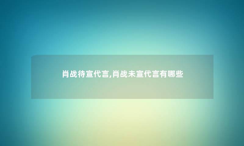 肖战待宣代言,肖战未宣代言有哪些