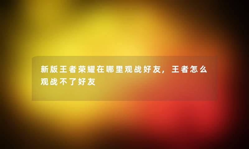 新版王者荣耀在哪里观战好友,王者怎么观战不了好友 新版王者荣耀在哪里观战好友,王者怎么观战不了好友