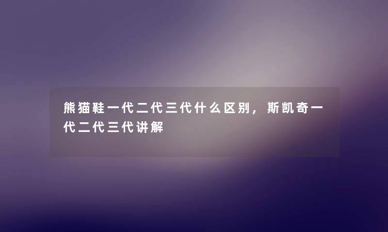 熊猫鞋一代二代三代什么区别,斯凯奇一代二代三代讲解