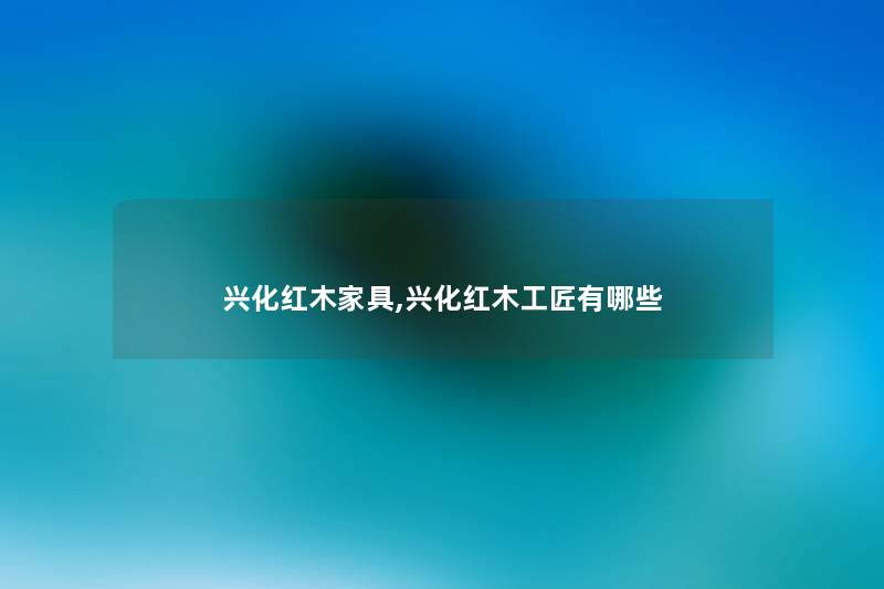 兴化红木家具,兴化红木工匠有哪些