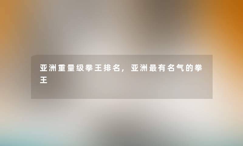 亚洲重量级拳王推荐,亚洲有名气的拳王