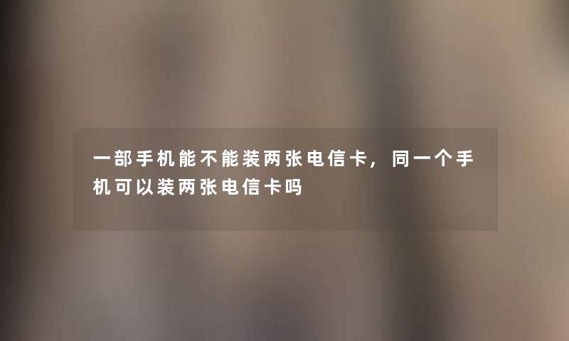 一部手机能不能装两张电信卡,同一个手机可以装两张电信卡吗