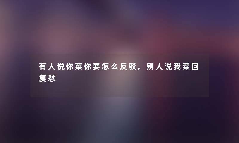 有人说你菜你要怎么反驳,别人说我菜回复怼