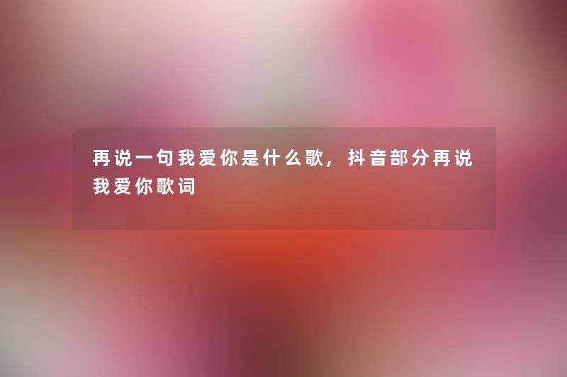 再说一句我爱你是什么歌,抖音部分再说我爱你歌词