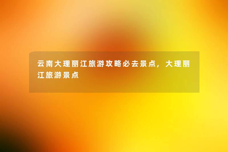 云南大理丽江旅游攻略必去景点,大理丽江旅游景点