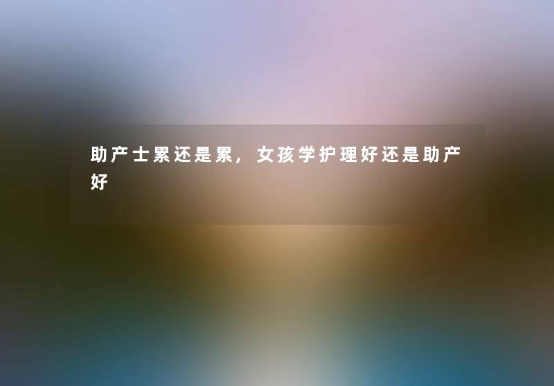 助产士累还是累,女孩学护理好还是助产好