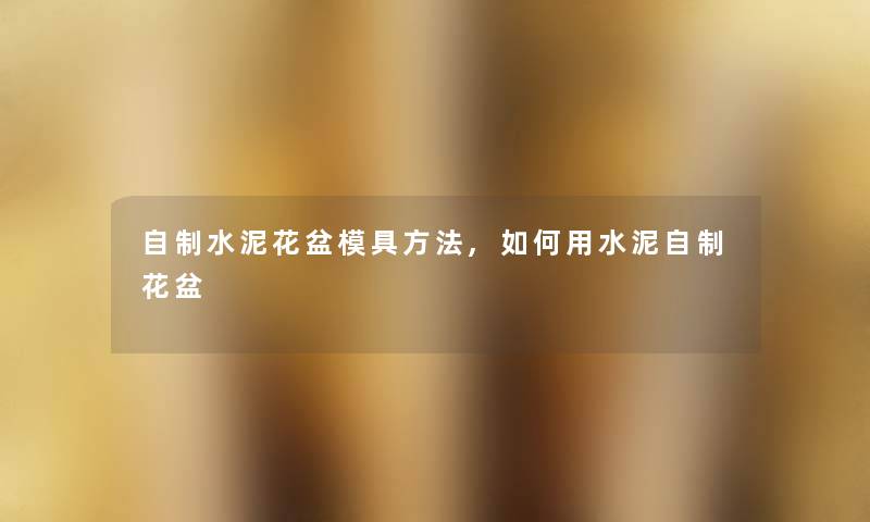 自制水泥花盆模具方法,如何用水泥自制花盆