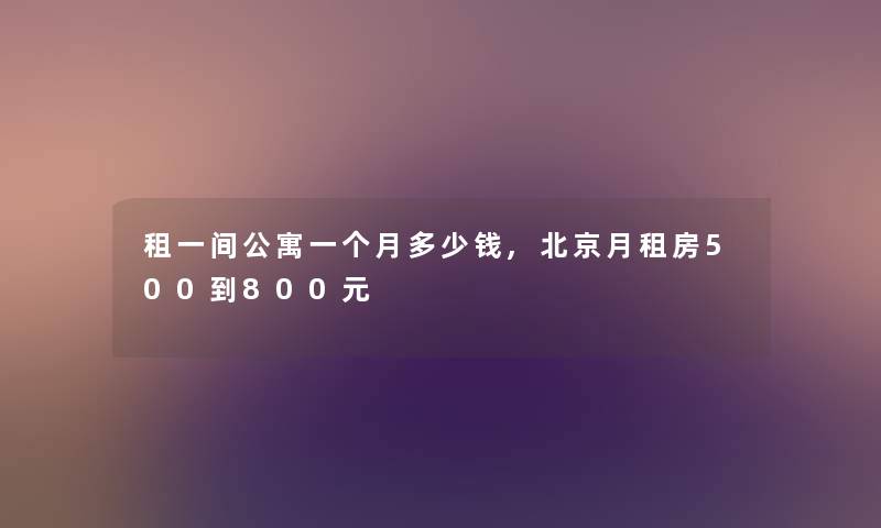租一间公寓一个月多少钱,北京月租房500到800元