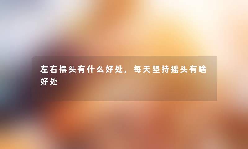 左右摆头有什么好处,每天坚持摇头有啥好处