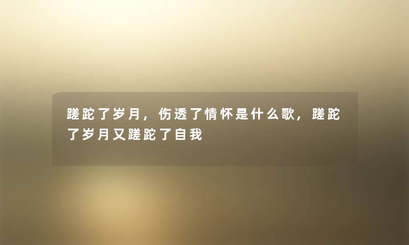 蹉跎了岁月,伤透了情怀是什么歌,蹉跎了岁月又蹉跎了自我 蹉跎了岁月,伤透了情怀是什么歌,蹉跎了岁月又蹉跎了自我