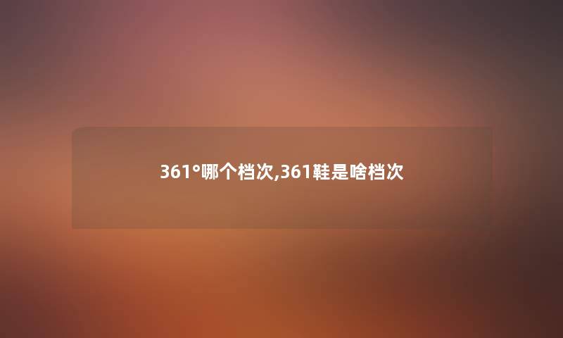 361°哪个档次,361鞋是啥档次 361°哪个档次,361鞋是啥档次