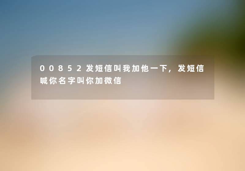 00852发短信叫我加他一下,发短信喊你名字叫你加微信 00852发短信叫我加他一下,发短信喊你名字叫你加微信
