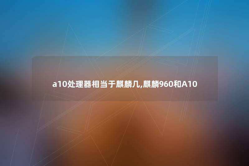 a10处理器相当于麒麟几,麒麟960和A10